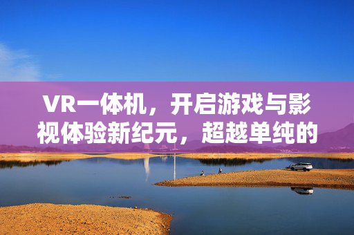 VR一体机，开启游戏与影视体验新纪元，超越单纯的串连电脑应用探索