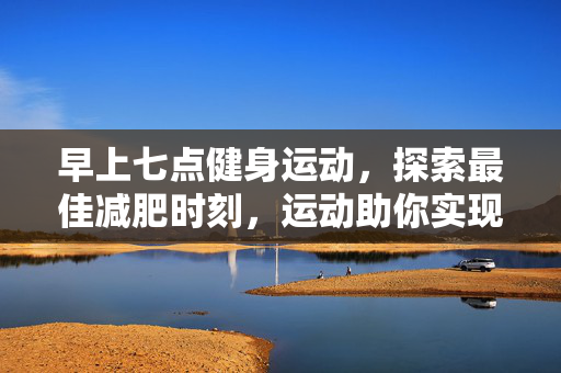 早上七点健身运动，探索最佳减肥时刻，运动助你实现瘦身目标