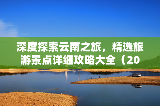 深度探索云南之旅，精选旅游景点详细攻略大全（2025版）
