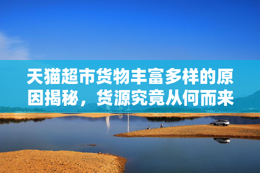 天猫超市货物丰富多样的原因揭秘，货源究竟从何而来？