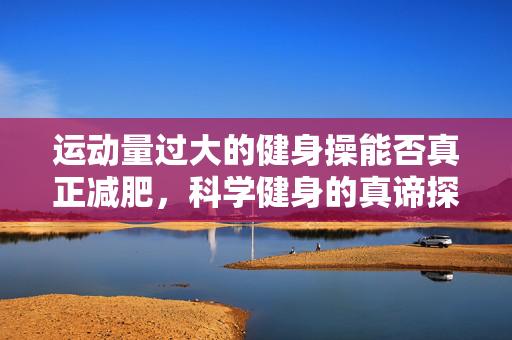 运动量过大的健身操能否真正减肥，科学健身的真谛探究