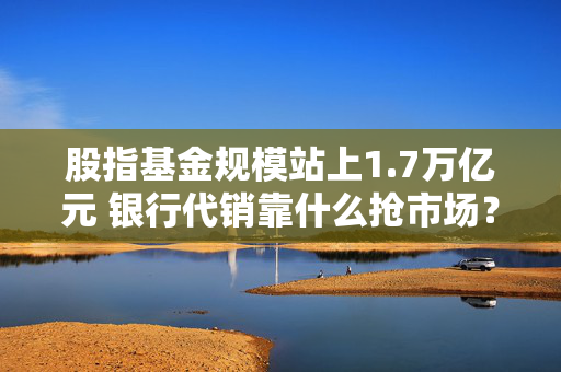 股指基金规模站上1.7万亿元 银行代销靠什么抢市场？