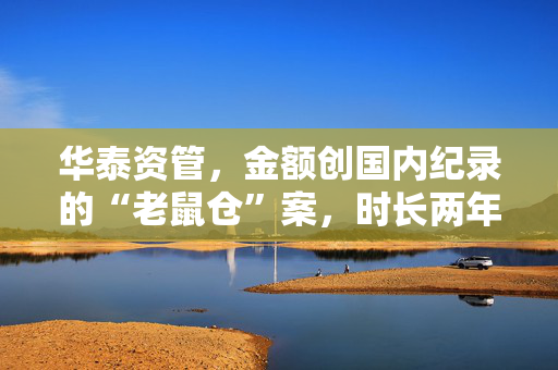 华泰资管，金额创国内纪录的“老鼠仓”案，时长两年半、总额33亿元