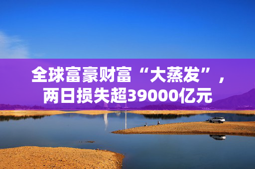全球富豪财富“大蒸发”，两日损失超39000亿元