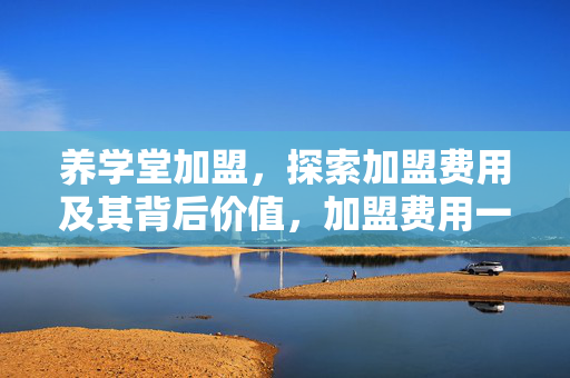 养学堂加盟，探索加盟费用及其背后价值，加盟费用一览表！