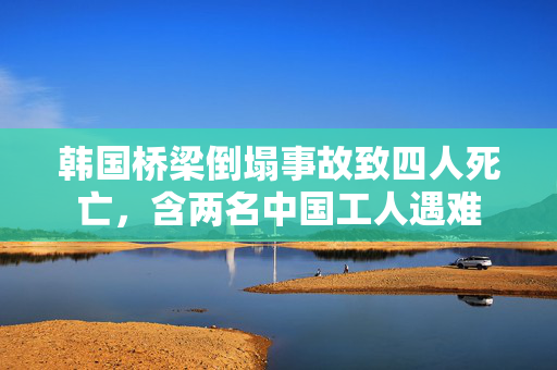 韩国桥梁倒塌事故致四人死亡，含两名中国工人遇难