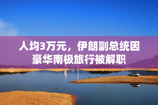 人均3万元，伊朗副总统因豪华南极旅行被解职
