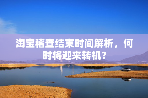 淘宝稽查结束时间解析，何时将迎来转机？