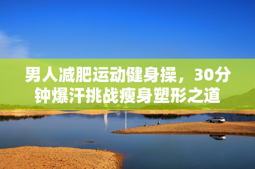 男人减肥运动健身操，30分钟爆汗挑战瘦身塑形之道