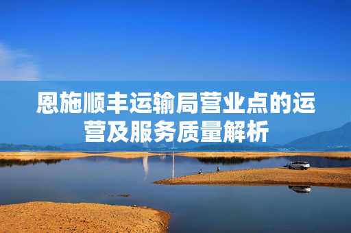 恩施顺丰运输局营业点的运营及服务质量解析