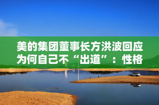 美的集团董事长方洪波回应为何自己不“出道”：性格原因，做企业家IP是耗时间的事