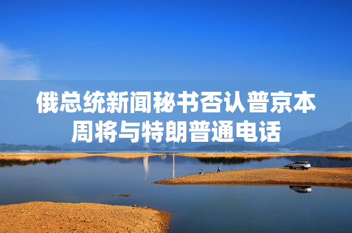 俄总统新闻秘书否认普京本周将与特朗普通电话