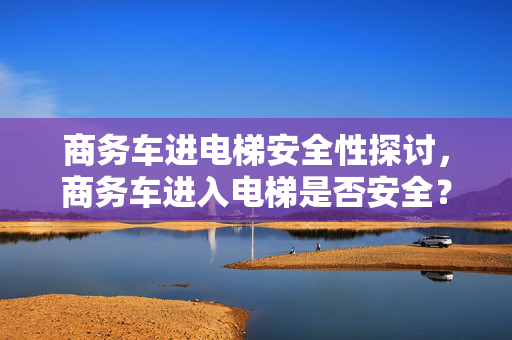 商务车进电梯安全性探讨，商务车进入电梯是否安全？