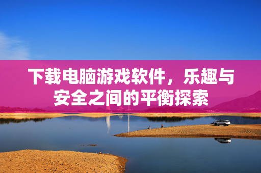 下载电脑游戏软件，乐趣与安全之间的平衡探索