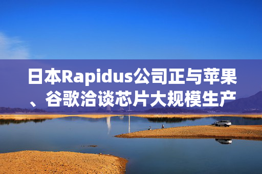 日本Rapidus公司正与苹果、谷歌洽谈芯片大规模生产事宜