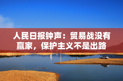 人民日报钟声：贸易战没有赢家，保护主义不是出路