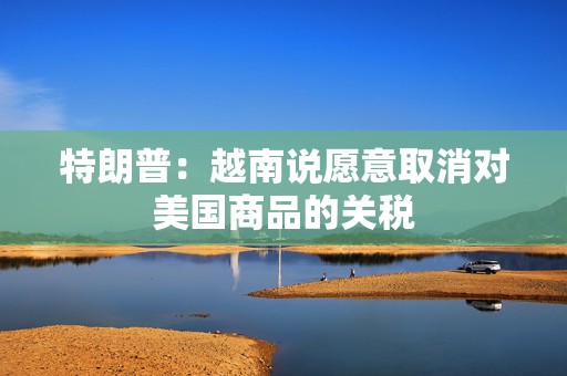 特朗普：越南说愿意取消对美国商品的关税