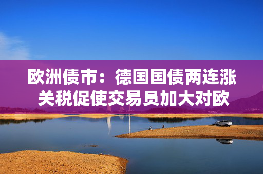 欧洲债市：德国国债两连涨 关税促使交易员加大对欧洲央行的降息押注