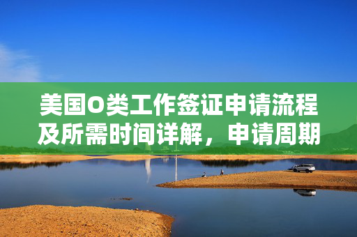 美国O类工作签证申请流程及所需时间详解，申请周期多久？