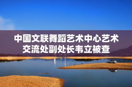 中国文联舞蹈艺术中心艺术交流处副处长韦立被查