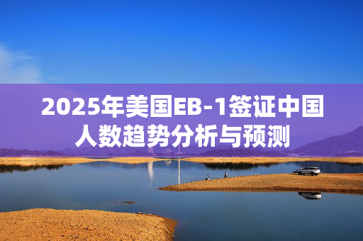 2025年美国EB-1签证中国人数趋势分析与预测