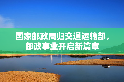 国家邮政局归交通运输部，邮政事业开启新篇章