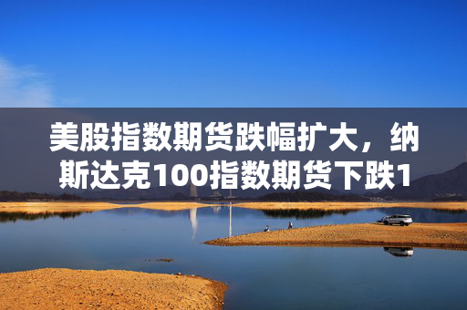 美股指数期货跌幅扩大，纳斯达克100指数期货下跌1.8%