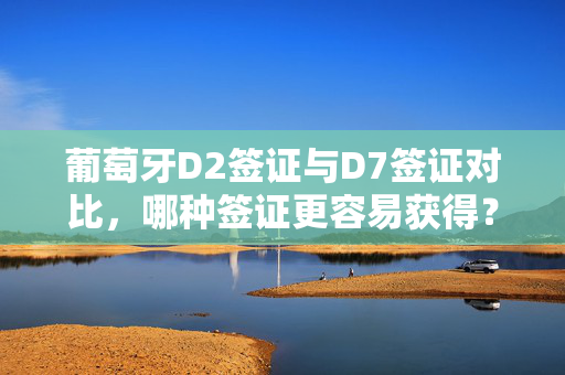 葡萄牙D2签证与D7签证对比，哪种签证更容易获得？
