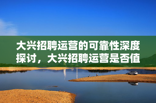 大兴招聘运营的可靠性深度探讨，大兴招聘运营是否值得信赖？