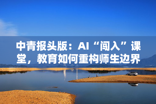 中青报头版：AI“闯入”课堂，教育如何重构师生边界