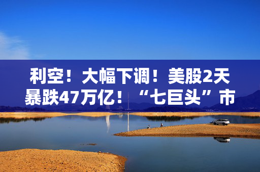 利空！大幅下调！美股2天暴跌47万亿！“七巨头”市值蒸发13万亿元