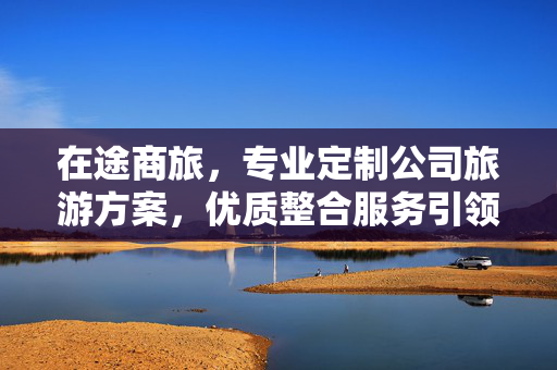 在途商旅，专业定制公司旅游方案，优质整合服务引领行业新标杆