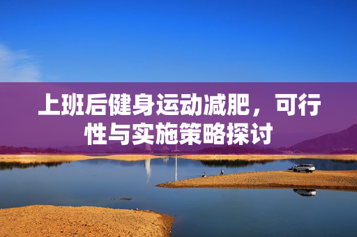 上班后健身运动减肥，可行性与实施策略探讨