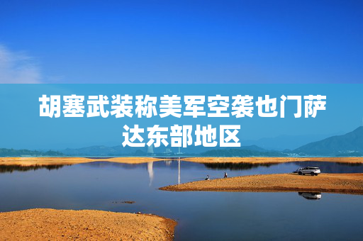 胡塞武装称美军空袭也门萨达东部地区