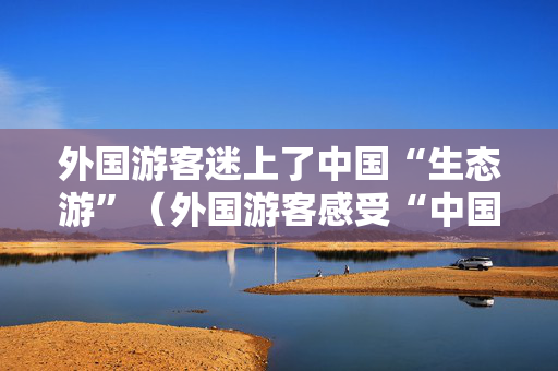外国游客迷上了中国“生态游”（外国游客感受“中国之美”）