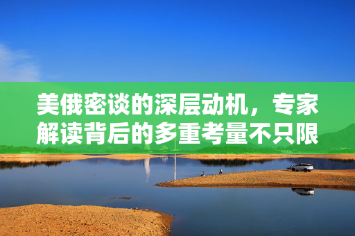 美俄密谈的深层动机，专家解读背后的多重考量不只限于俄乌冲突