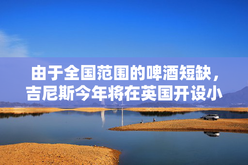由于全国范围的啤酒短缺，吉尼斯今年将在英国开设小型啤酒厂