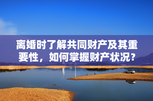 离婚时了解共同财产及其重要性，如何掌握财产状况？