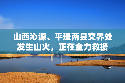 山西沁源、平遥两县交界处发生山火，正在全力救援