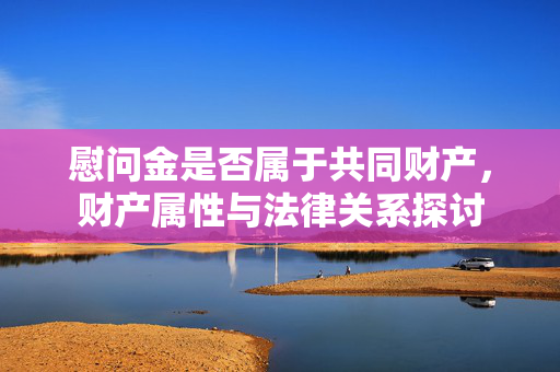 慰问金是否属于共同财产，财产属性与法律关系探讨