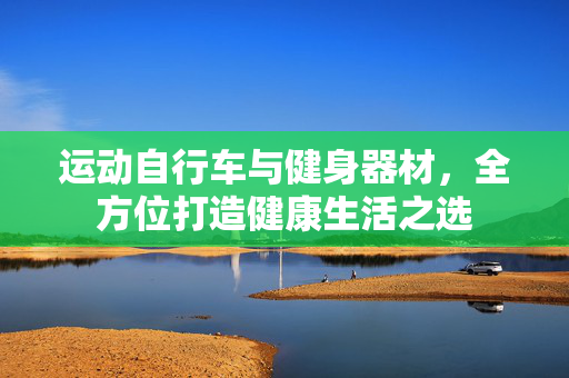 运动自行车与健身器材，全方位打造健康生活之选
