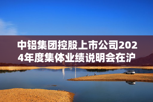 中铝集团控股上市公司2024年度集体业绩说明会在沪举办