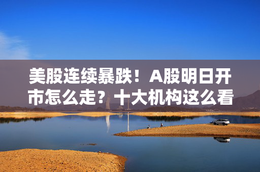 美股连续暴跌！A股明日开市怎么走？十大机构这么看
