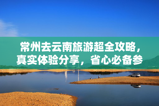 常州去云南旅游超全攻略，真实体验分享，省心必备参考