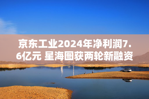 京东工业2024年净利润7.6亿元 星海图获两轮新融资丨产业互联网周报