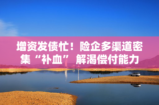 增资发债忙！险企多渠道密集“补血” 解渴偿付能力