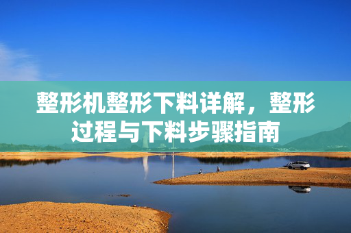 整形机整形下料详解，整形过程与下料步骤指南