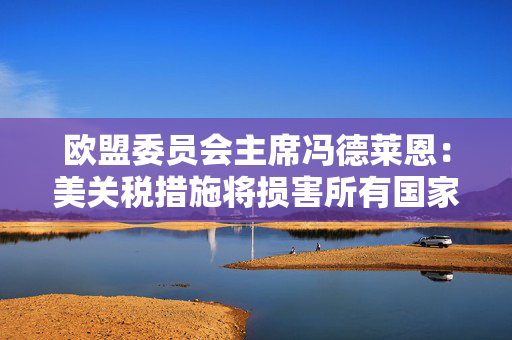 欧盟委员会主席冯德莱恩：美关税措施将损害所有国家 已准备好反制
