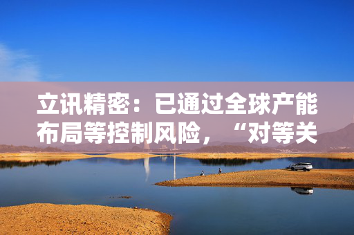 立讯精密：已通过全球产能布局等控制风险，“对等关税”影响有限