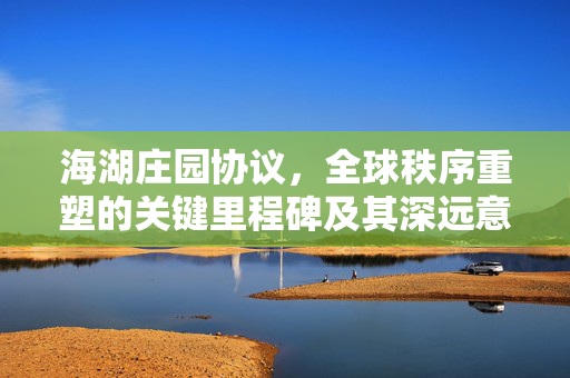 海湖庄园协议，全球秩序重塑的关键里程碑及其深远意义